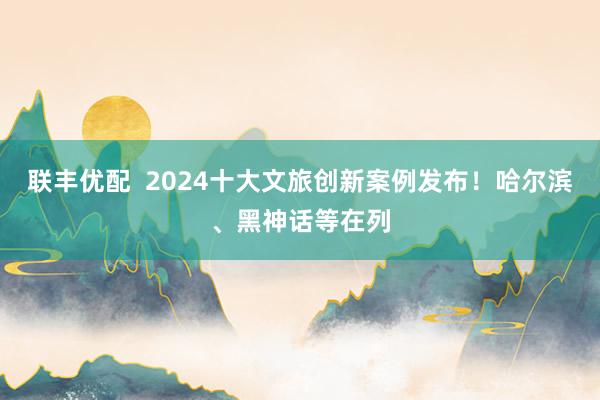 联丰优配  2024十大文旅创新案例发布！哈尔滨、黑神话等在列
