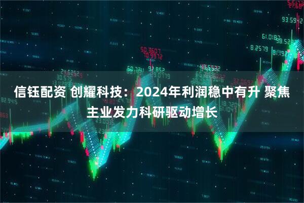 信钰配资 创耀科技：2024年利润稳中有升 聚焦主业发力科研驱动增长