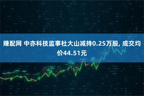 赚配网 中亦科技监事杜大山减持0.25万股, 成交均价44.51元