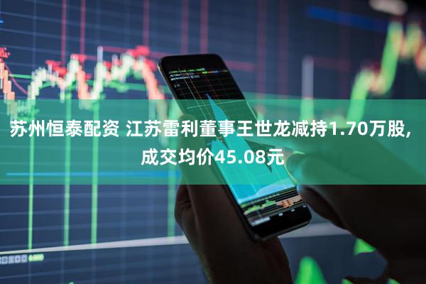 苏州恒泰配资 江苏雷利董事王世龙减持1.70万股, 成交均价45.08元