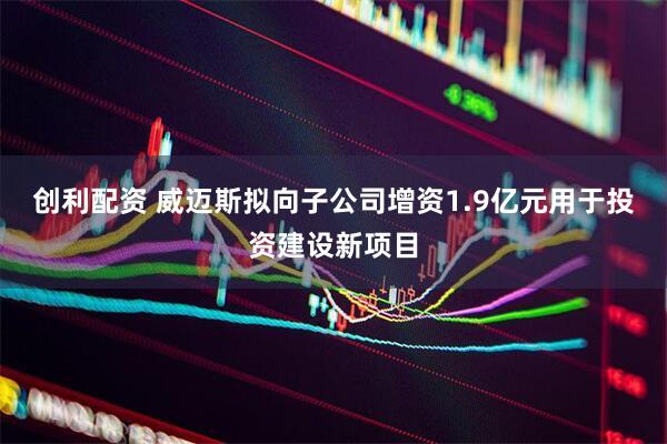 创利配资 威迈斯拟向子公司增资1.9亿元用于投资建设新项目