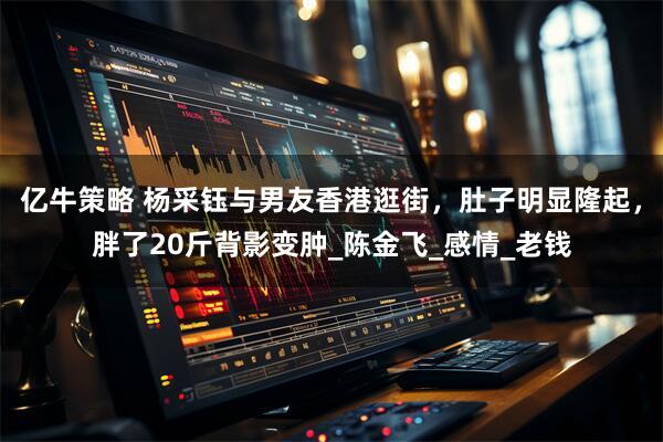 亿牛策略 杨采钰与男友香港逛街，肚子明显隆起，胖了20斤背影变肿_陈金飞_感情_老钱