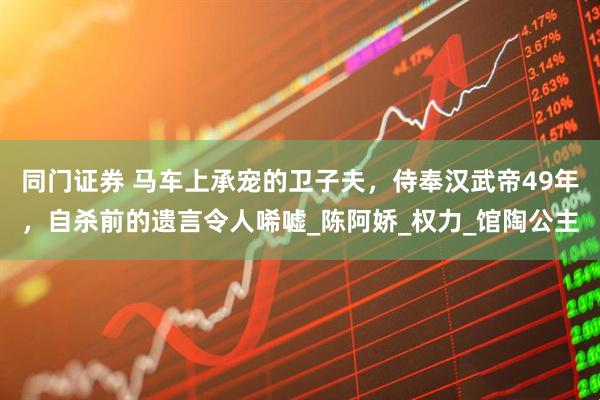 同门证券 马车上承宠的卫子夫，侍奉汉武帝49年，自杀前的遗言令人唏嘘_陈阿娇_权力_馆陶公主