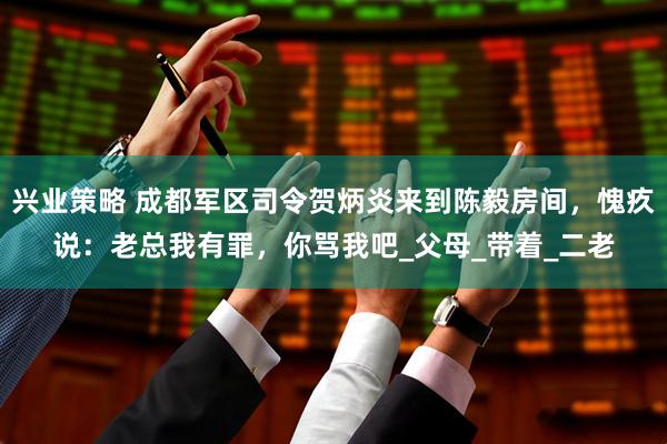 兴业策略 成都军区司令贺炳炎来到陈毅房间，愧疚说：老总我有罪，你骂我吧_父母_带着_二老