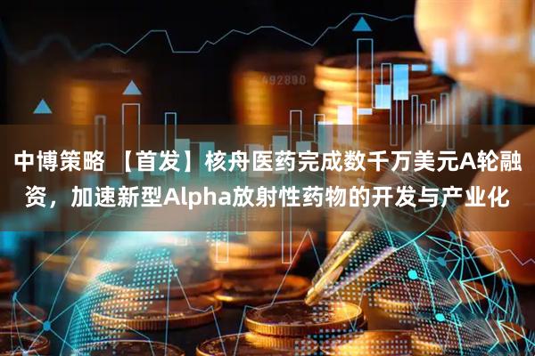 中博策略 【首发】核舟医药完成数千万美元A轮融资,加速新型Alpha放射性药物的开发与产业化