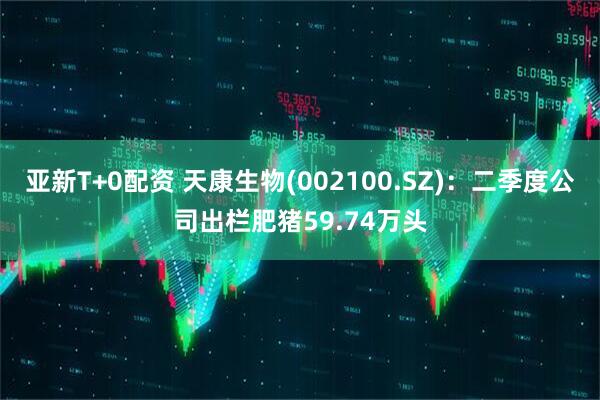 亚新T+0配资 天康生物(002100.SZ)：二季度公司出栏肥猪59.74万头