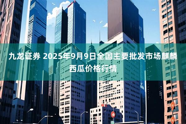九龙证券 2025年9月9日全国主要批发市场麒麟西瓜价格行情