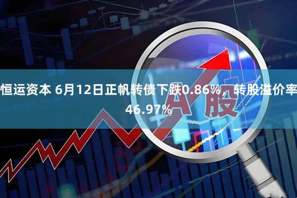 恒运资本 6月12日正帆转债下跌0.86%，转股溢价率46.97%