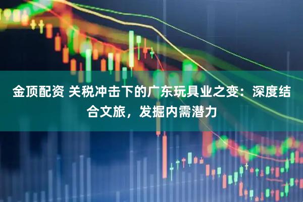 金顶配资 关税冲击下的广东玩具业之变：深度结合文旅，发掘内需潜力