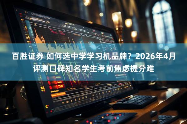 百胜证券 如何选中学学习机品牌？2026年4月评测口碑知名学生考前焦虑提分难