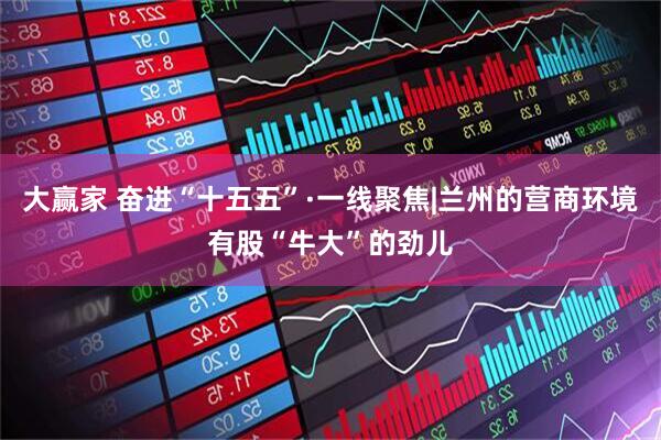 大赢家 奋进“十五五”·一线聚焦|兰州的营商环境有股“牛大”的劲儿
