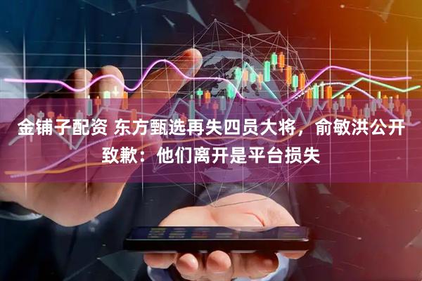 金铺子配资 东方甄选再失四员大将，俞敏洪公开致歉：他们离开是平台损失